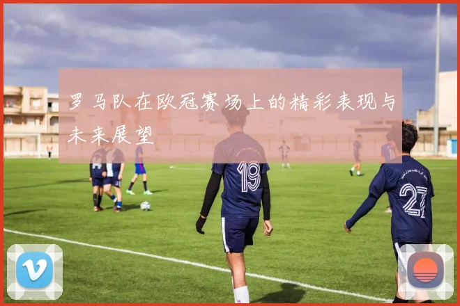 罗马队在欧冠赛场上的精彩表现与未来展望