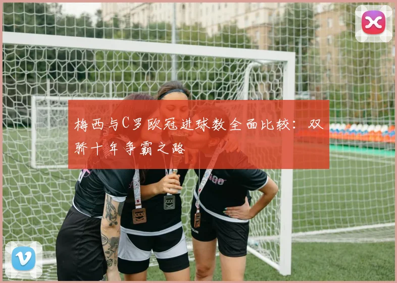 梅西与C罗欧冠进球数全面比较：双骄十年争霸之路