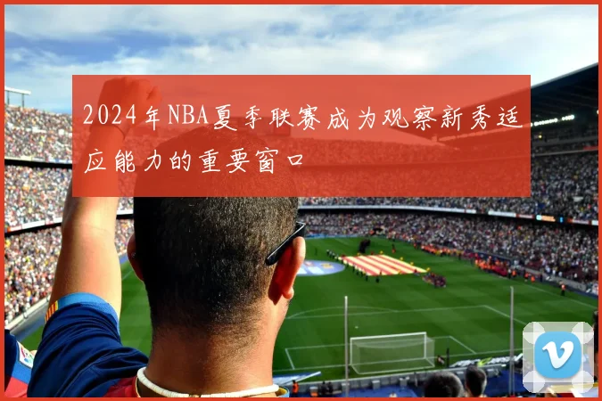 2024年NBA夏季联赛成为观察新秀适应能力的重要窗口