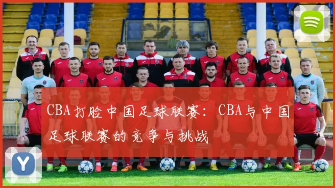 CBA打脸中国足球联赛：CBA与中国足球联赛的竞争与挑战