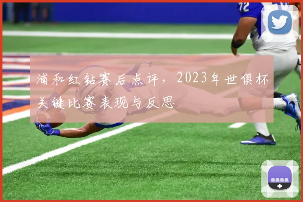 浦和红钻赛后点评，2023年世俱杯关键比赛表现与反思